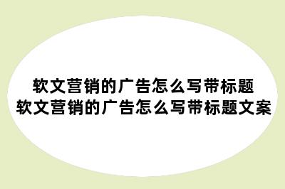 软文营销的广告怎么写带标题 软文营销的广告怎么写带标题文案